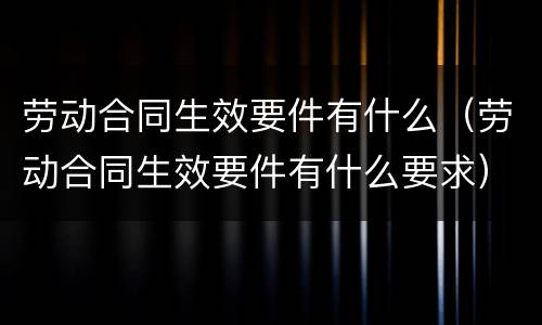 劳动合同生效要件有什么（劳动合同生效要件有什么要求）