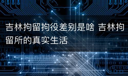 吉林拘留拘役差别是啥 吉林拘留所的真实生活