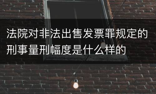 法院对非法出售发票罪规定的刑事量刑幅度是什么样的