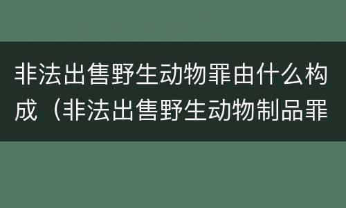 非法出售野生动物罪由什么构成（非法出售野生动物制品罪司法解释）