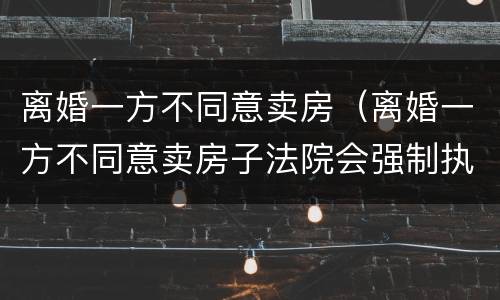 离婚一方不同意卖房（离婚一方不同意卖房子法院会强制执行吗?）