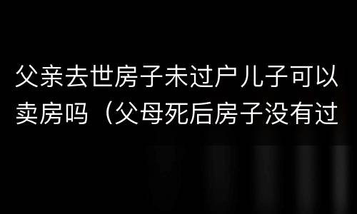父亲去世房子未过户儿子可以卖房吗（父母死后房子没有过户能卖吗）