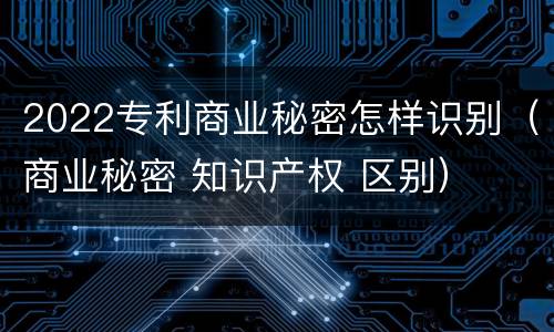 2022专利商业秘密怎样识别（商业秘密 知识产权 区别）