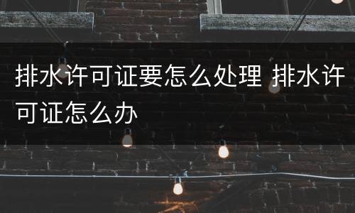 排水许可证要怎么处理 排水许可证怎么办
