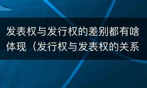 发表权与发行权的差别都有啥体现（发行权与发表权的关系）