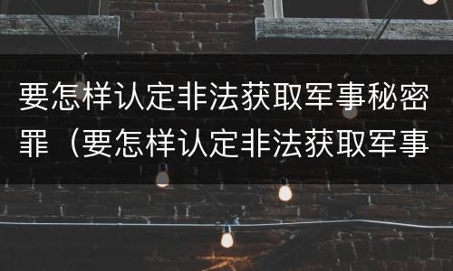 要怎样认定非法获取军事秘密罪（要怎样认定非法获取军事秘密罪呢）