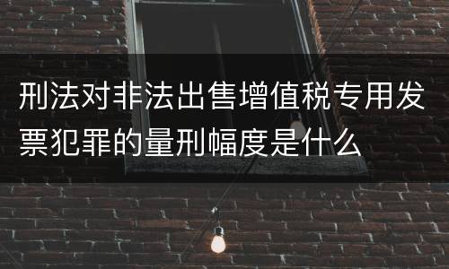 刑法对非法出售增值税专用发票犯罪的量刑幅度是什么