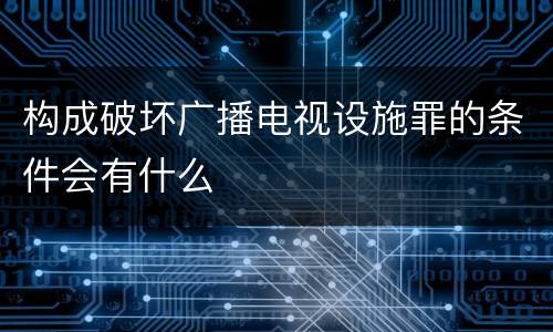 构成破坏广播电视设施罪的条件会有什么