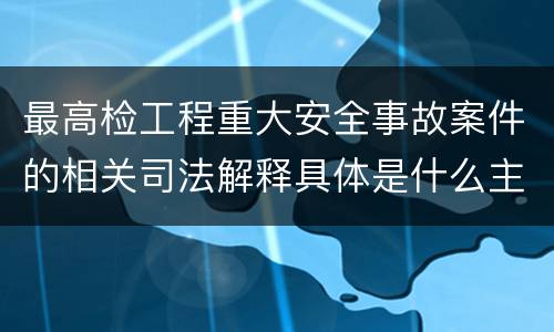 最高检工程重大安全事故案件的相关司法解释具体是什么主要内容