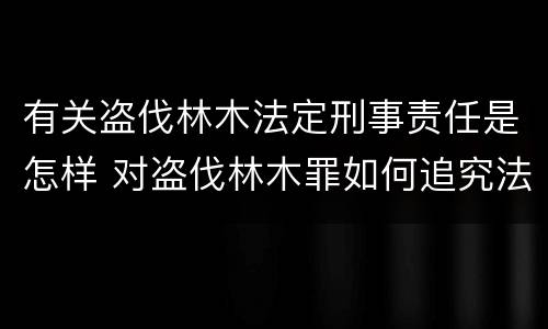 有关盗伐林木法定刑事责任是怎样 对盗伐林木罪如何追究法律责任