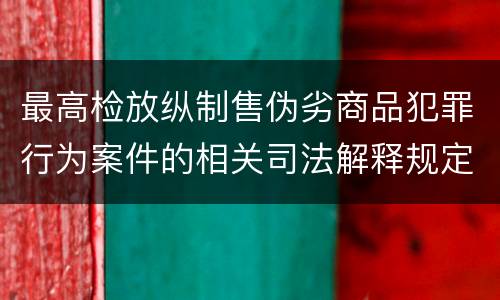 最高检放纵制售伪劣商品犯罪行为案件的相关司法解释规定具体有哪些重要内容