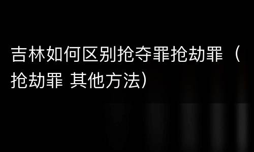 吉林如何区别抢夺罪抢劫罪（抢劫罪 其他方法）