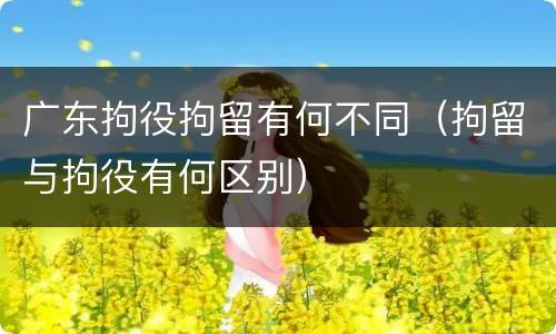 广东拘役拘留有何不同（拘留与拘役有何区别）