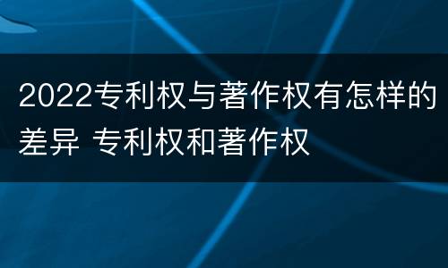 2022专利权与著作权有怎样的差异 专利权和著作权