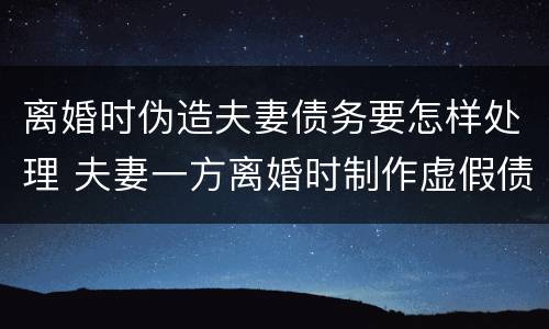 离婚时伪造夫妻债务要怎样处理 夫妻一方离婚时制作虚假债务