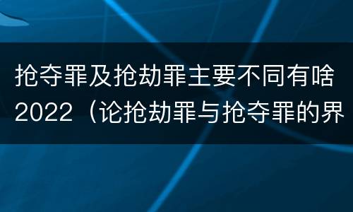 抢夺罪及抢劫罪主要不同有啥2022（论抢劫罪与抢夺罪的界限）