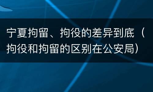 宁夏拘留、拘役的差异到底（拘役和拘留的区别在公安局）