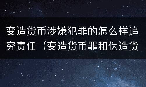 变造货币涉嫌犯罪的怎么样追究责任（变造货币罪和伪造货币罪）