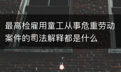 最高检雇用童工从事危重劳动案件的司法解释都是什么