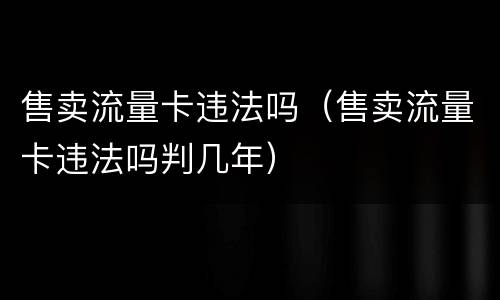 售卖流量卡违法吗（售卖流量卡违法吗判几年）