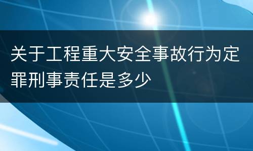 关于工程重大安全事故行为定罪刑事责任是多少