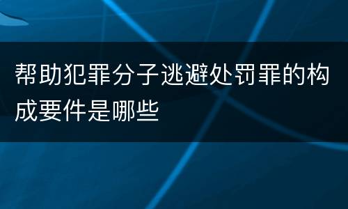 帮助犯罪分子逃避处罚罪的构成要件是哪些