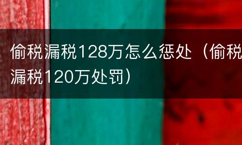 偷税漏税128万怎么惩处（偷税漏税120万处罚）