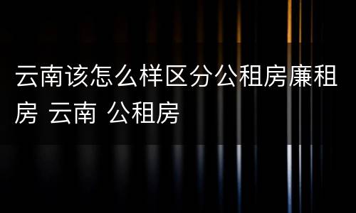 云南该怎么样区分公租房廉租房 云南 公租房