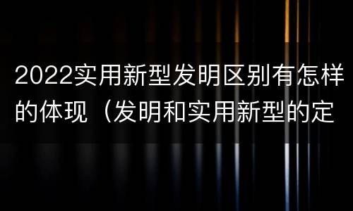 2022实用新型发明区别有怎样的体现（发明和实用新型的定义）