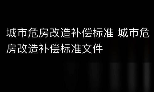 城市危房改造补偿标准 城市危房改造补偿标准文件