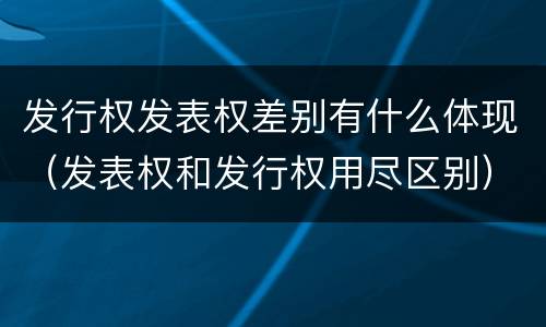 发行权发表权差别有什么体现（发表权和发行权用尽区别）