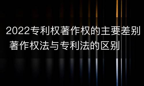 2022专利权著作权的主要差别 著作权法与专利法的区别