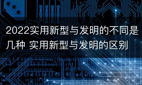 2022实用新型与发明的不同是几种 实用新型与发明的区别