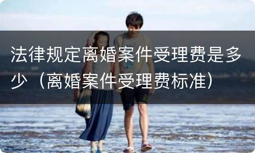 法律规定离婚案件受理费是多少（离婚案件受理费标准）