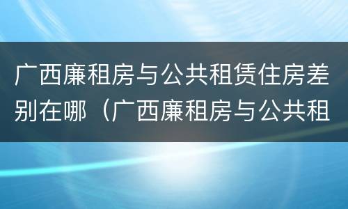 广西廉租房与公共租赁住房差别在哪（广西廉租房与公共租赁住房差别在哪里）