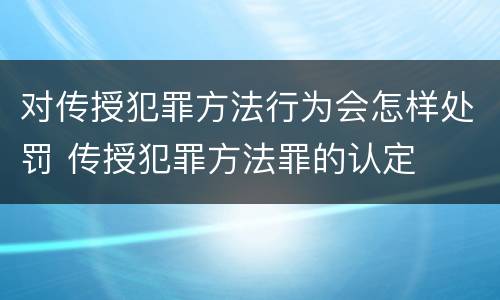 对传授犯罪方法行为会怎样处罚 传授犯罪方法罪的认定