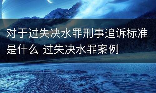 对于过失决水罪刑事追诉标准是什么 过失决水罪案例