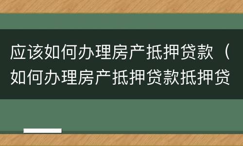 应该如何办理房产抵押贷款（如何办理房产抵押贷款抵押贷款）