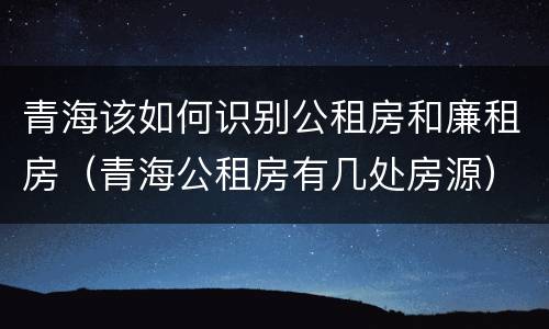 青海该如何识别公租房和廉租房（青海公租房有几处房源）