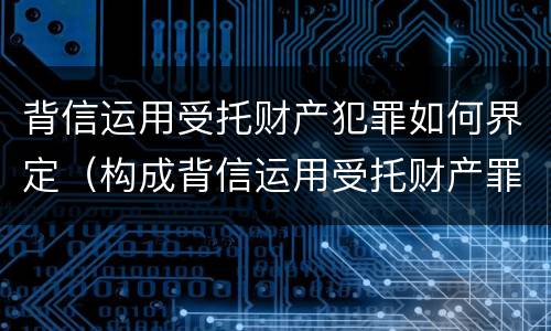 背信运用受托财产犯罪如何界定（构成背信运用受托财产罪的立案标准）