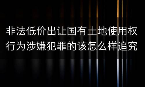 非法低价出让国有土地使用权行为涉嫌犯罪的该怎么样追究责任