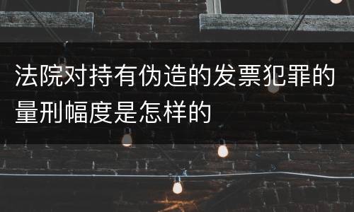 法院对持有伪造的发票犯罪的量刑幅度是怎样的