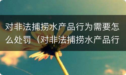 对非法捕捞水产品行为需要怎么处罚（对非法捕捞水产品行为需要怎么处罚呢）