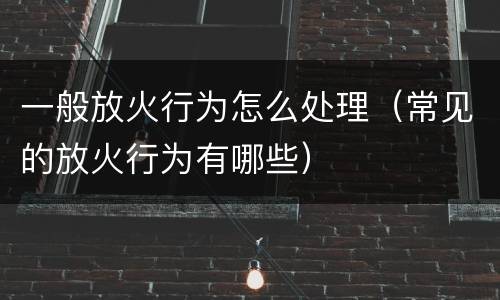 一般放火行为怎么处理（常见的放火行为有哪些）