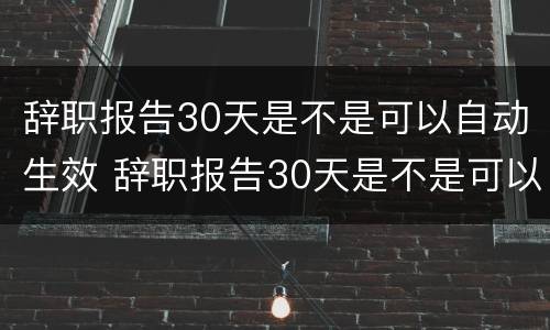 辞职报告30天是不是可以自动生效 辞职报告30天是不是可以自动生效了