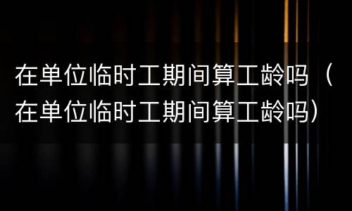 在单位临时工期间算工龄吗（在单位临时工期间算工龄吗）
