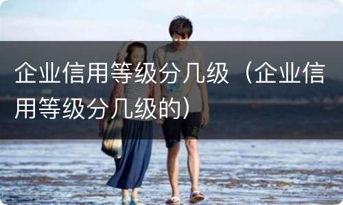 企业信用等级分几级（企业信用等级分几级的）