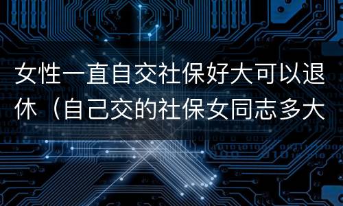 女性一直自交社保好大可以退休（自己交的社保女同志多大年龄能退休）
