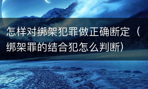 怎样对绑架犯罪做正确断定（绑架罪的结合犯怎么判断）