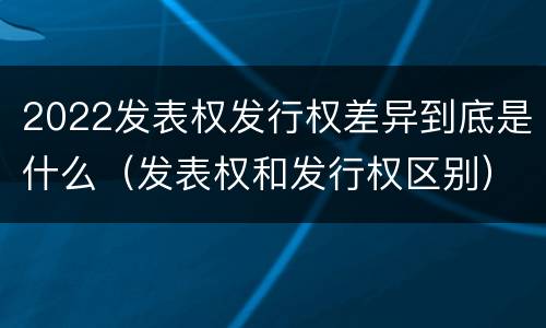 2022发表权发行权差异到底是什么（发表权和发行权区别）